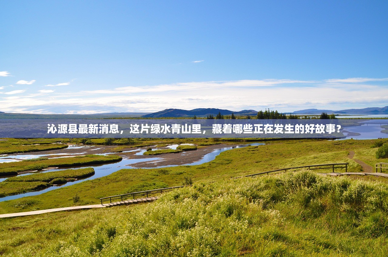 沁源县最新消息,这片绿水青山里,藏着哪些正在发生的好故事? 沁源县最新消息,这片绿水青山里,藏着哪些正在发生的好故事?